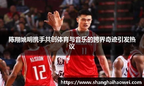 陈翔姚明携手共创体育与音乐的跨界奇迹引发热议