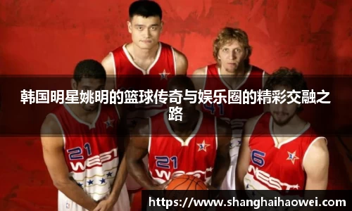 韩国明星姚明的篮球传奇与娱乐圈的精彩交融之路