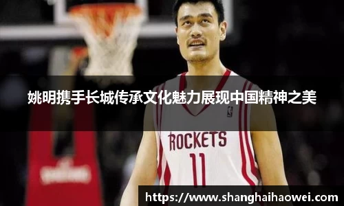 姚明携手长城传承文化魅力展现中国精神之美